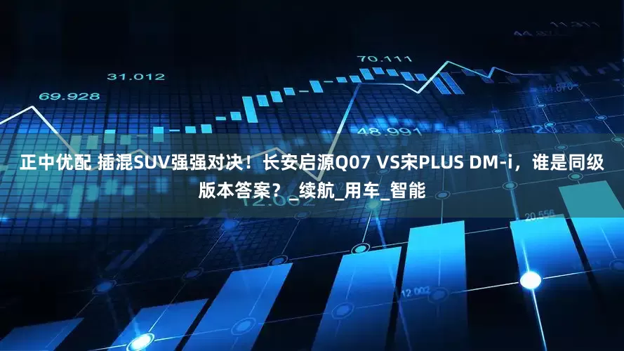 正中优配 插混SUV强强对决！长安启源Q07 VS宋PLUS DM-i，谁是同级版本答案？_续航_用车_智能