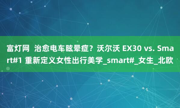 富灯网  治愈电车眩晕症？沃尔沃 EX30 vs. Smart#1 重新定义女性出行美学_smart#_女生_北欧