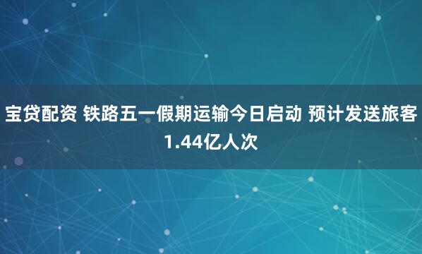 宝贷配资 铁路五一假期运输今日启动 预计发送旅客1.44亿人次