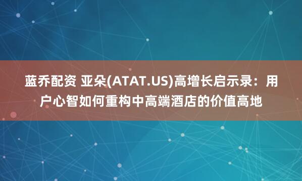 蓝乔配资 亚朵(ATAT.US)高增长启示录：用户心智如何重构中高端酒店的价值高地