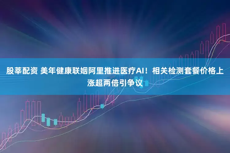股莘配资 美年健康联姻阿里推进医疗AI！相关检测套餐价格上涨超两倍引争议