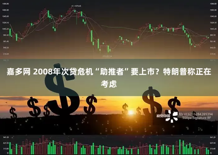 嘉多网 2008年次贷危机“助推者”要上市？特朗普称正在考虑