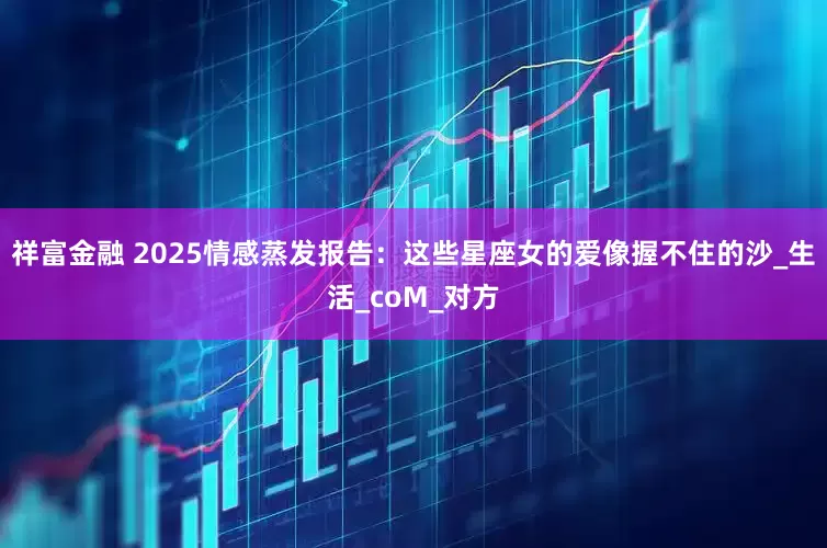 祥富金融 2025情感蒸发报告：这些星座女的爱像握不住的沙_生活_coM_对方