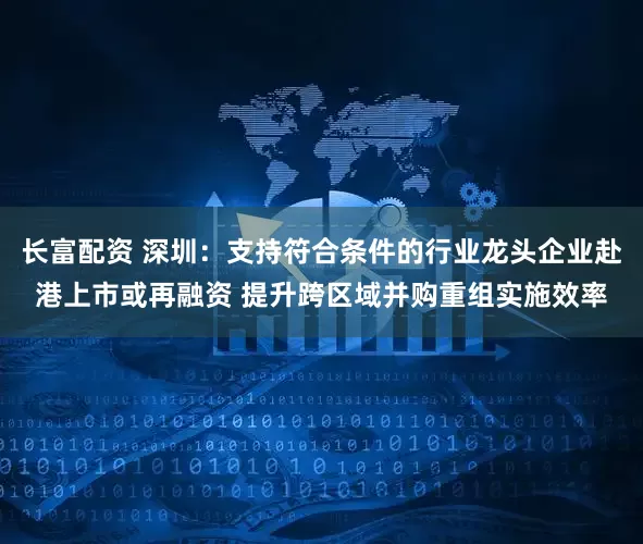 长富配资 深圳：支持符合条件的行业龙头企业赴港上市或再融资 提升跨区域并购重组实施效率