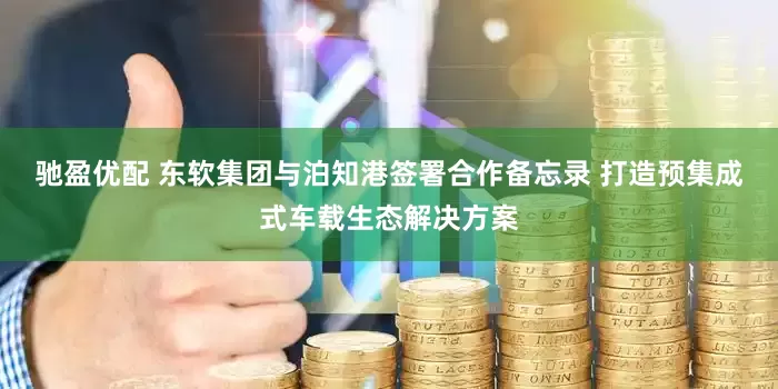 驰盈优配 东软集团与泊知港签署合作备忘录 打造预集成式车载生态解决方案
