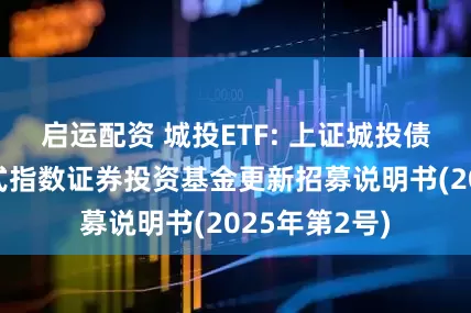 启运配资 城投ETF: 上证城投债交易型开放式指数证券投资基金更新招募说明书(2025年第2号)