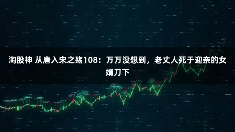 淘股神 从唐入宋之殇108：万万没想到，老丈人死于迎亲的女婿刀下