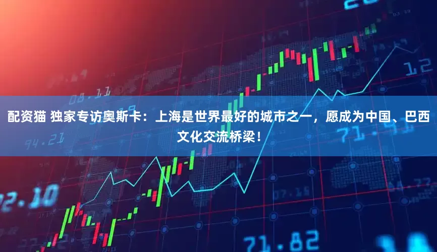 配资猫 独家专访奥斯卡：上海是世界最好的城市之一，愿成为中国、巴西文化交流桥梁！